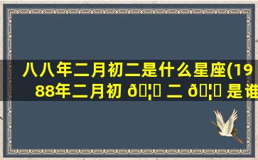 八八年二月初二是什么星座(1988年二月初 🦈 二 🦟 是谁的生日)